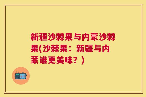 新疆沙棘果与内蒙沙棘果(沙棘果：新疆与内蒙谁更美味？)