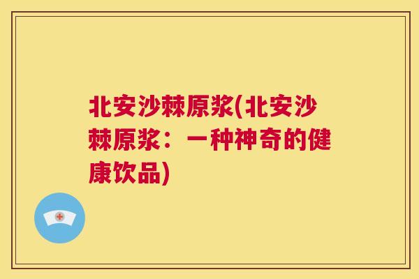 北安沙棘原浆(北安沙棘原浆:一种神奇的健康饮品)