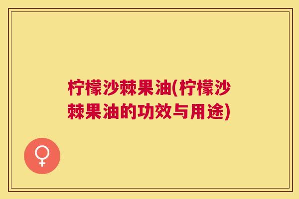 柠檬沙棘果油(柠檬沙棘果油的功效与用途) 柠檬沙棘果油(柠檬沙棘果油的功效与用途)