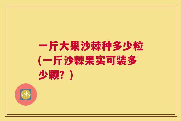 一斤大果沙棘种多少粒(一斤沙棘果实可装多少颗?)