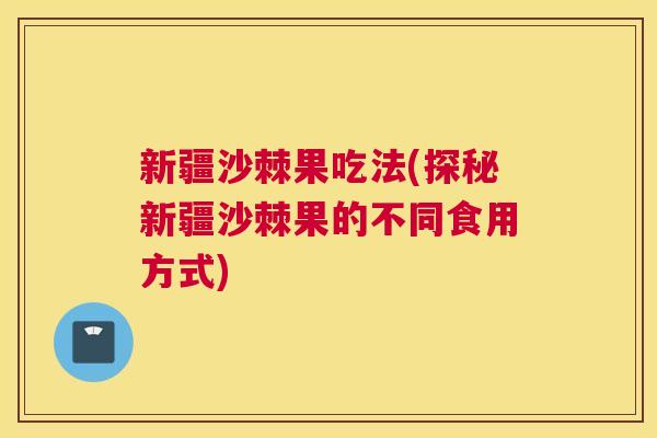 新疆沙棘果吃法(探秘新疆沙棘果的不同食用方式)
