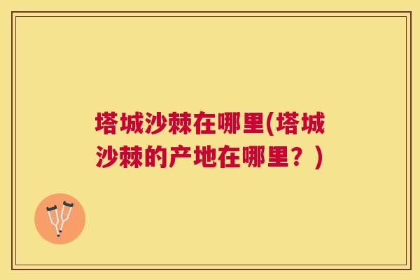 塔城沙棘在哪里(塔城沙棘的产地在哪里?)