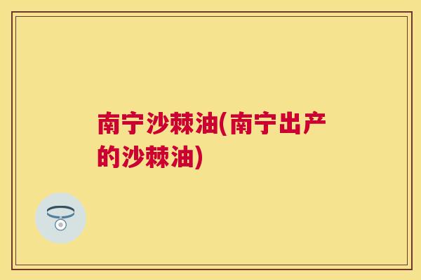 南宁沙棘油(南宁出产的沙棘油)