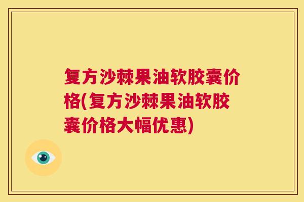复方沙棘果油软胶囊价格(复方沙棘果油软胶囊价格大幅优惠) 复方沙棘果油软胶囊价格(复方沙棘果油软胶囊价格大幅优惠)