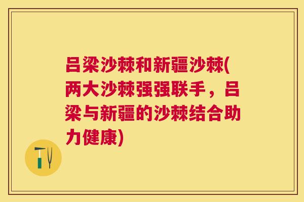 吕梁沙棘和新疆沙棘(两大沙棘强强联手，吕梁与新疆的沙棘结合助力健康)