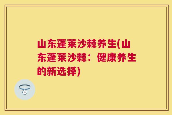 山东蓬莱沙棘养生(山东蓬莱沙棘：健康养生的新选择)