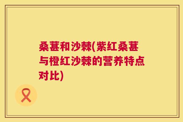 桑葚和沙棘(紫红桑葚与橙红沙棘的营养特点对比)
