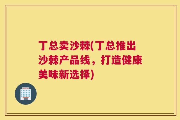 丁总卖沙棘(丁总推出沙棘产品线,打造健康美味新选择) 丁总卖沙棘(丁总推出沙棘产品线,打造健康美味新选择)