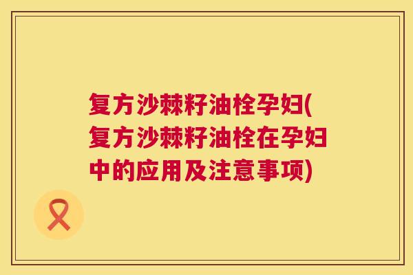 复方沙棘籽油栓孕妇(复方沙棘籽油栓在孕妇中的应用及注意事项)