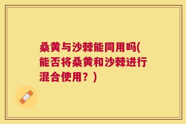 桑黄与沙棘能同用吗(能否将桑黄和沙棘进行混合使用?)