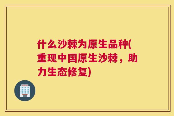 什么沙棘为原生品种(重现中国原生沙棘，助力生态修复)