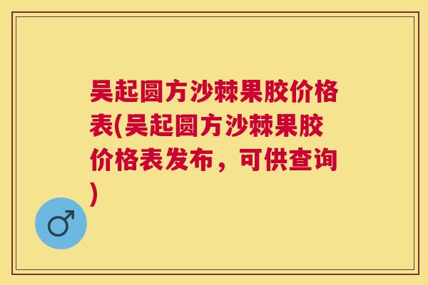 吴起圆方沙棘果胶价格表(吴起圆方沙棘果胶价格表发布，可供查询)