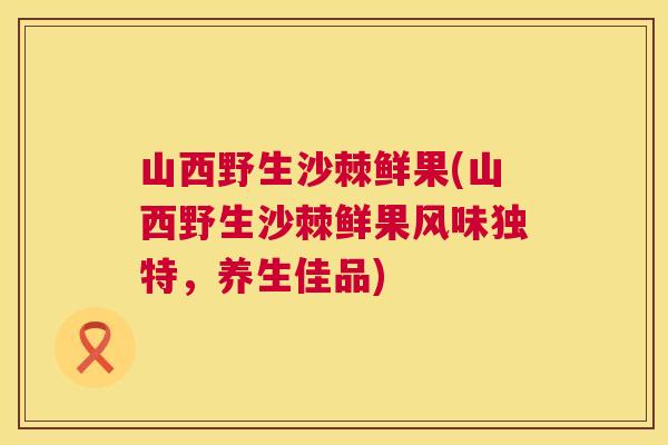山西野生沙棘鲜果(山西野生沙棘鲜果风味独特，养生佳品)