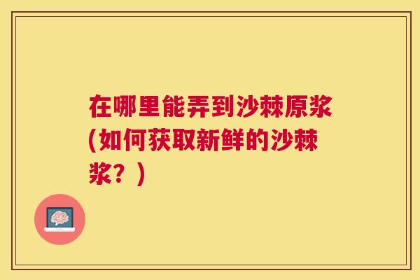 在哪里能弄到沙棘原浆(如何获取新鲜的沙棘浆?)