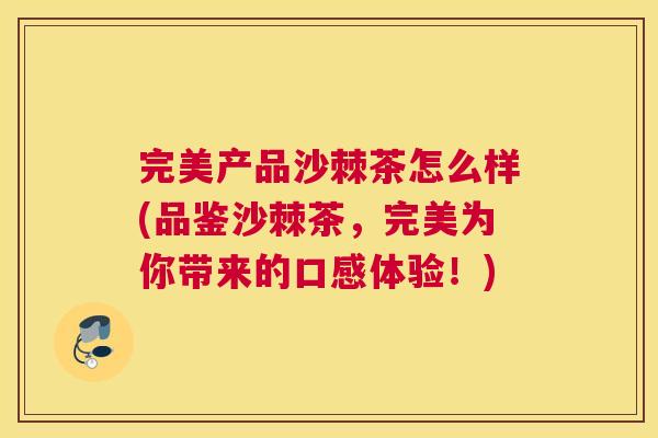 完美产品沙棘茶怎么样(品鉴沙棘茶,完美为你带来的口感体验!)