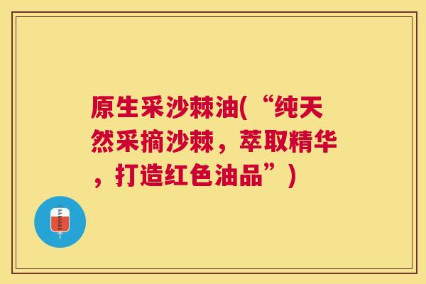原生采沙棘油(“纯天然采摘沙棘,萃取精华,打造红色油品”)