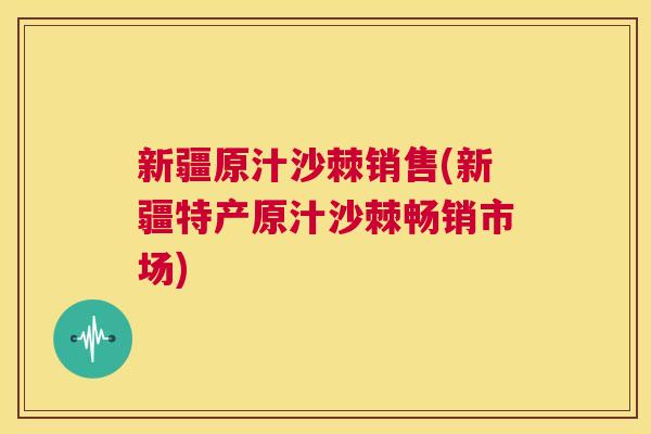 新疆原汁沙棘销售(新疆特产原汁沙棘畅销市场)