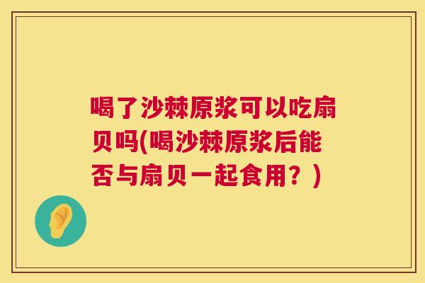 喝了沙棘原浆可以吃扇贝吗(喝沙棘原浆后能否与扇贝一起食用？)