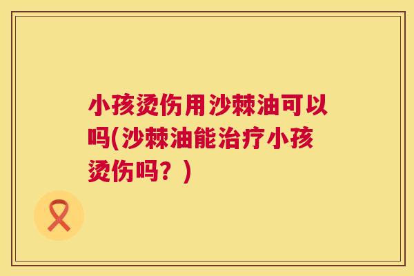 小孩烫伤用沙棘油可以吗(沙棘油能治疗小孩烫伤吗?)