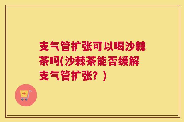 支气管扩张可以喝沙棘茶吗(沙棘茶能否缓解支气管扩张？)