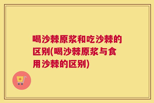 喝沙棘原浆和吃沙棘的区别(喝沙棘原浆与食用沙棘的区别) 喝沙棘原浆和吃沙棘的区别(喝沙棘原浆与食用沙棘的区别)
