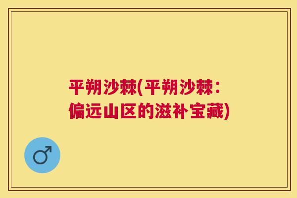 平朔沙棘(平朔沙棘：偏远山区的滋补宝藏)