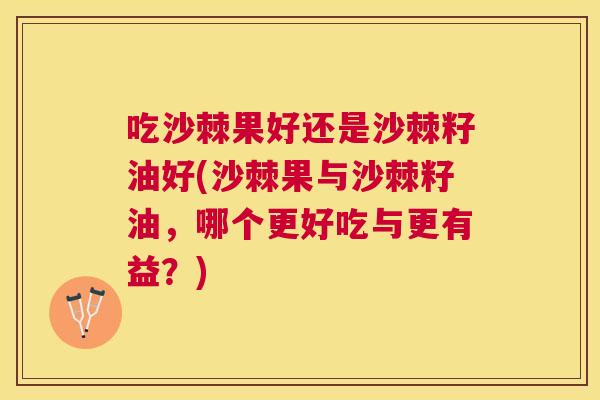 吃沙棘果好还是沙棘籽油好(沙棘果与沙棘籽油,哪个更好吃与更有益?)