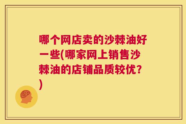 哪个网店卖的沙棘油好一些(哪家网上销售沙棘油的店铺品质较优？)