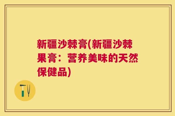 新疆沙棘膏(新疆沙棘果膏：营养美味的天然保健品)
