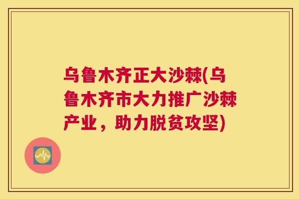 乌鲁木齐正大沙棘(乌鲁木齐市大力推广沙棘产业，助力脱贫攻坚)