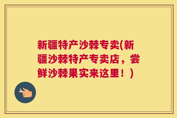 新疆特产沙棘专卖(新疆沙棘特产专卖店，尝鲜沙棘果实来这里！)