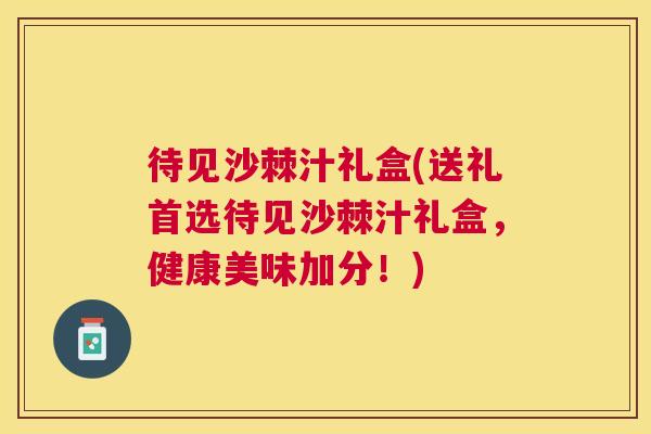 待见沙棘汁礼盒(送礼首选待见沙棘汁礼盒，健康美味加分！)
