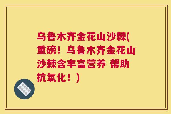 乌鲁木齐金花山沙棘(重磅！乌鲁木齐金花山沙棘含丰富营养 帮助抗氧化！)