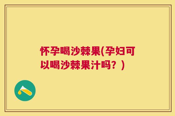 怀孕喝沙棘果(孕妇可以喝沙棘果汁吗？)