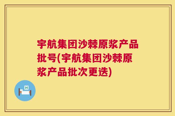宇航集团沙棘原浆产品批号(宇航集团沙棘原浆产品批次更迭)