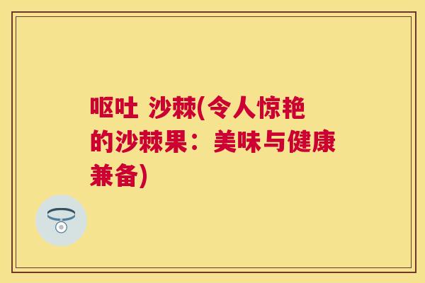 呕吐 沙棘(令人惊艳的沙棘果：美味与健康兼备)