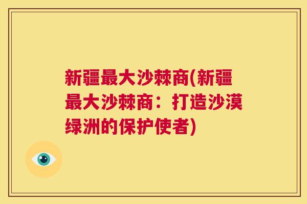 新疆最大沙棘商(新疆最大沙棘商：打造沙漠绿洲的保护使者)