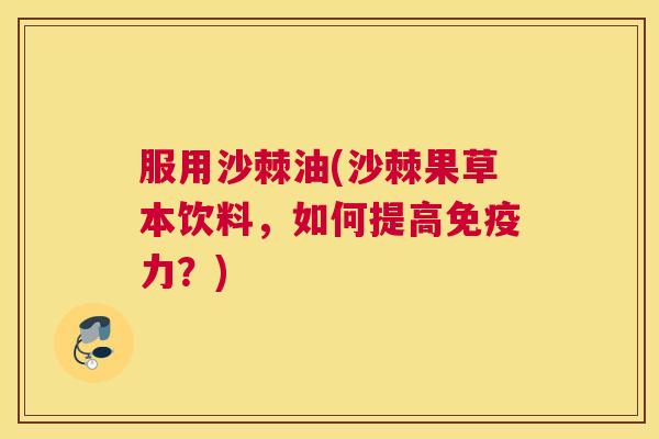 服用沙棘油(沙棘果草本饮料，如何提高免疫力？)