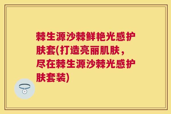 棘生源沙棘鲜艳光感护肤套(打造亮丽肌肤，尽在棘生源沙棘光感护肤套装)