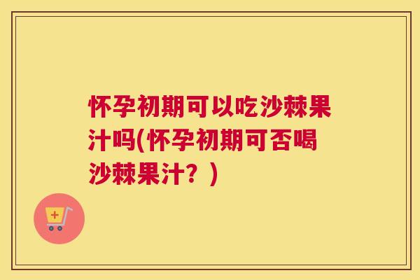 怀孕初期可以吃沙棘果汁吗(怀孕初期可否喝沙棘果汁？)