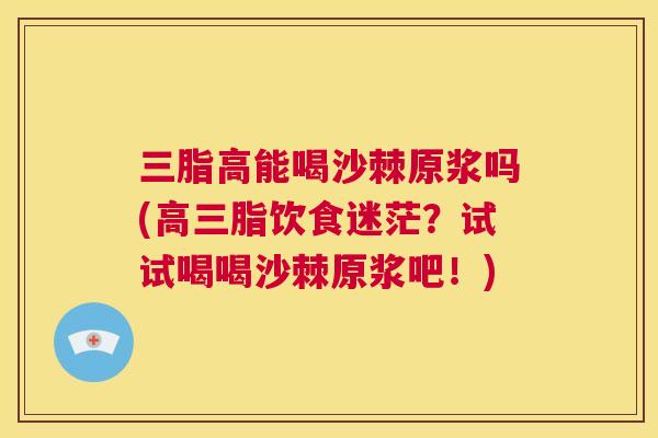 三脂高能喝沙棘原浆吗(高三脂饮食迷茫?试试喝喝沙棘原浆吧!)