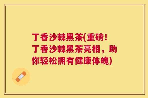 丁香沙棘黑茶(重磅!丁香沙棘黑茶亮相,助你轻松拥有健康体魄) 丁香沙棘黑茶(重磅!丁香沙棘黑茶亮相,助你轻松拥有健康体魄)