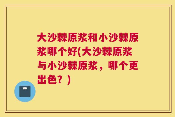 大沙棘原浆和小沙棘原浆哪个好(大沙棘原浆与小沙棘原浆，哪个更出色？)