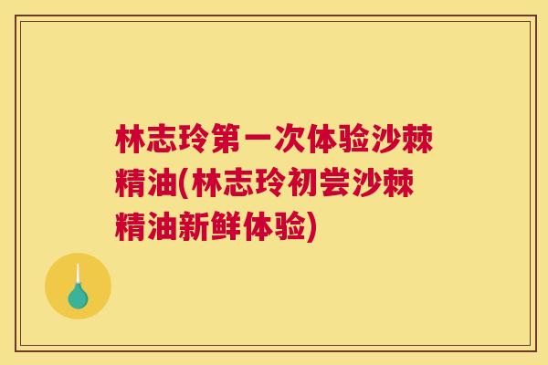 林志玲第一次体验沙棘精油(林志玲初尝沙棘精油新鲜体验) 林志玲第一次体验沙棘精油(林志玲初尝沙棘精油新鲜体验)