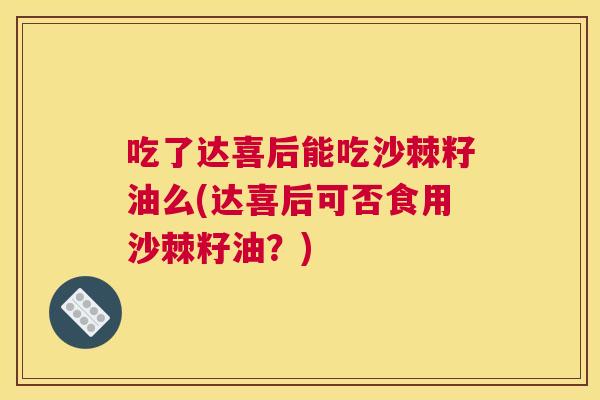 吃了达喜后能吃沙棘籽油么(达喜后可否食用沙棘籽油？)
