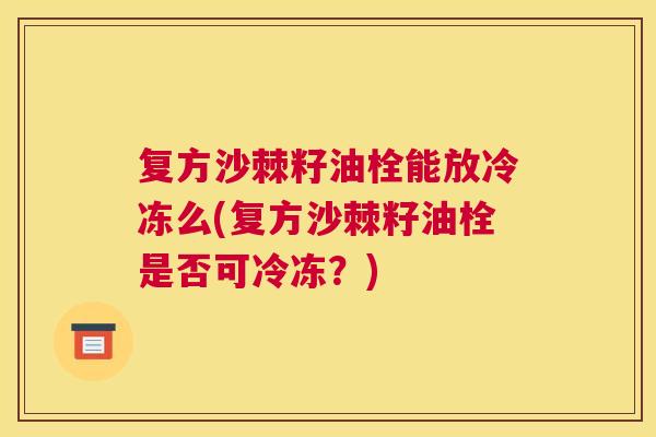 复方沙棘籽油栓能放冷冻么(复方沙棘籽油栓是否可冷冻?)