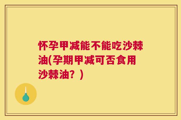怀孕甲减能不能吃沙棘油(孕期甲减可否食用沙棘油？)