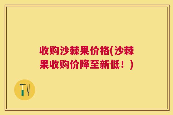 收购沙棘果价格(沙棘果收购价降至新低!) 收购沙棘果价格(沙棘果收购价降至新低!)