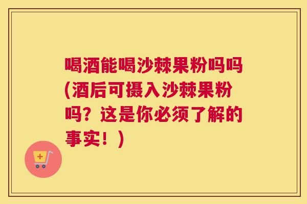 喝酒能喝沙棘果粉吗吗(酒后可摄入沙棘果粉吗?这是你必须了解的事实!) 喝酒能喝沙棘果粉吗吗(酒后可摄入沙棘果粉吗?这是你必须了解的事实!)