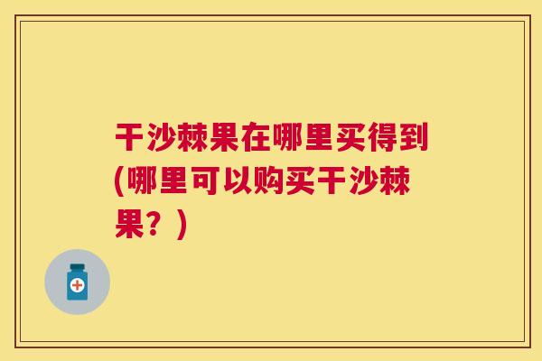 干沙棘果在哪里买得到(哪里可以购买干沙棘果？)